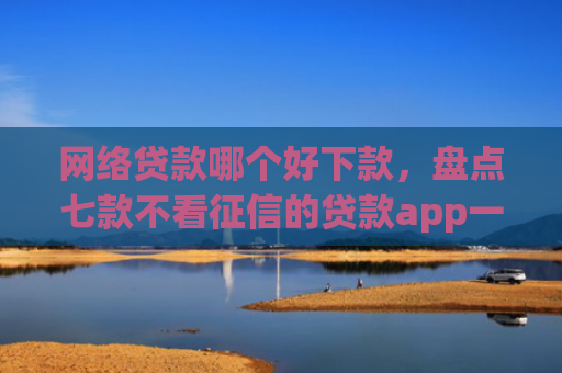 网络贷款哪个好下款，盘点七款不看征信的贷款app一定能下款