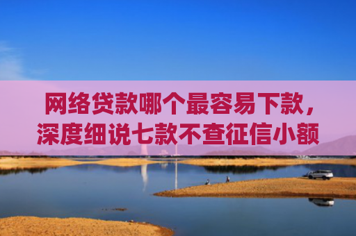 网络贷款哪个最容易下款，深度细说七款不查征信小额贷款下款快的app
