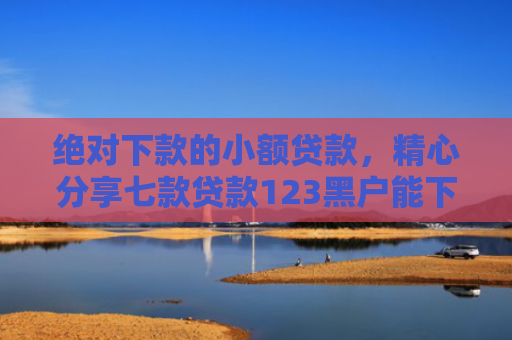 绝对下款的小额贷款，精心分享七款贷款123黑户能下款