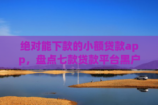 绝对能下款的小额贷款app，盘点七款贷款平台黑户下款
