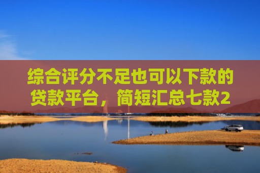 综合评分不足也可以下款的贷款平台，简短汇总七款2025年黑户网贷下款口子