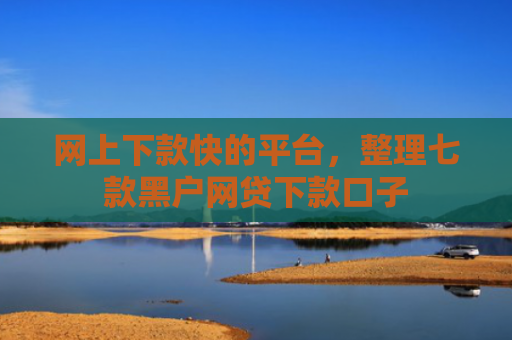 网上下款快的平台，整理七款黑户网贷下款口子
