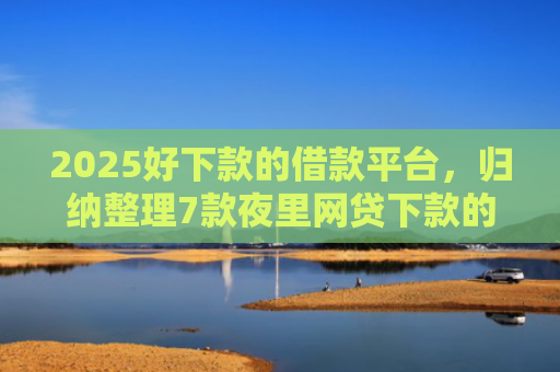 2025好下款的借款平台，归纳整理7款夜里网贷下款的口子