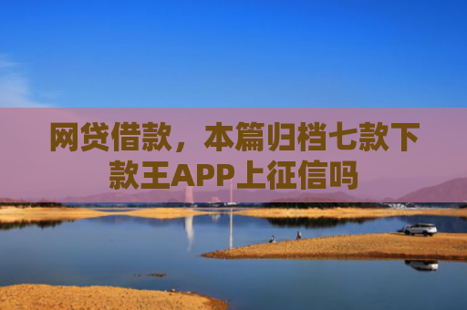 网贷借款，本篇归档七款下款王APP上征信吗