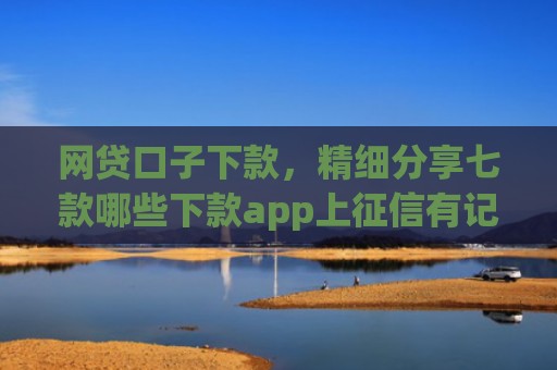 网贷口子下款，精细分享七款哪些下款app上征信有记录