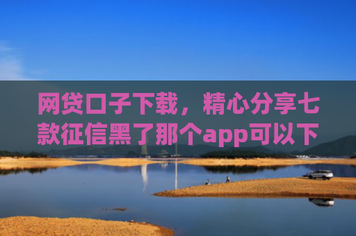 网贷口子下载，精心分享七款征信黑了那个app可以下款