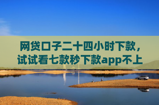 网贷口子二十四小时下款，试试看七款秒下款app不上征信