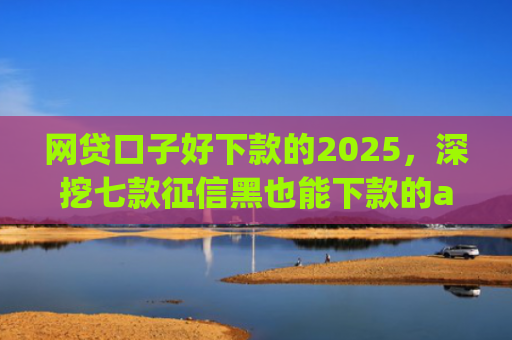 网贷口子好下款的2025，深挖七款征信黑也能下款的app