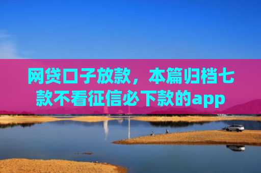 网贷口子放款，本篇归档七款不看征信必下款的app