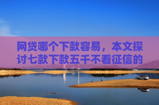 网贷哪个下款容易，本文探讨七款下款五千不看征信的贷款APP