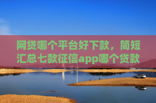 网贷哪个平台好下款，简短汇总七款征信app哪个贷款好下款