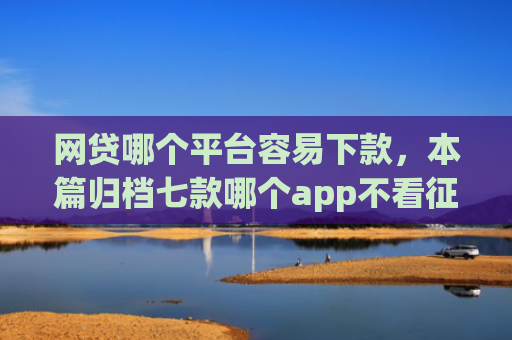 网贷哪个平台容易下款，本篇归档七款哪个app不看征信迅速下款20000