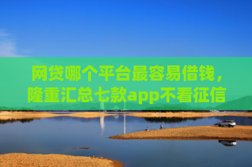 网贷哪个平台最容易借钱，隆重汇总七款app不看征信能下款的口子