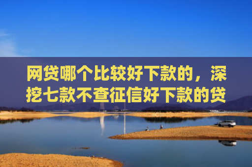 网贷哪个比较好下款的，深挖七款不查征信好下款的贷款app