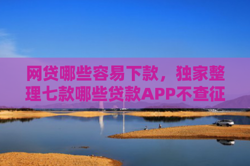 网贷哪些容易下款，独家整理七款哪些贷款APP不查征信下款快