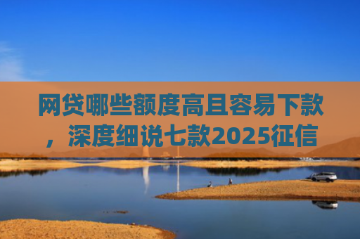 网贷哪些额度高且容易下款，深度细说七款2025征信不好能下款的app
