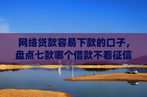 网络贷款容易下款的口子，盘点七款哪个借款不看征信的app必下款的