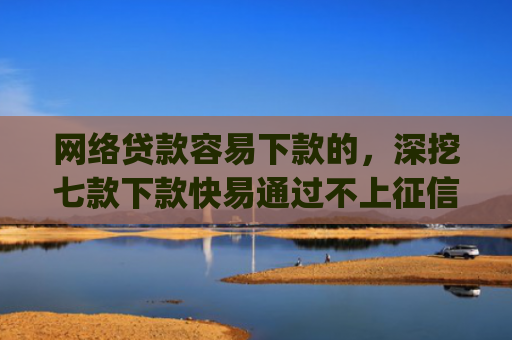 网络贷款容易下款的，深挖七款下款快易通过不上征信的借款app
