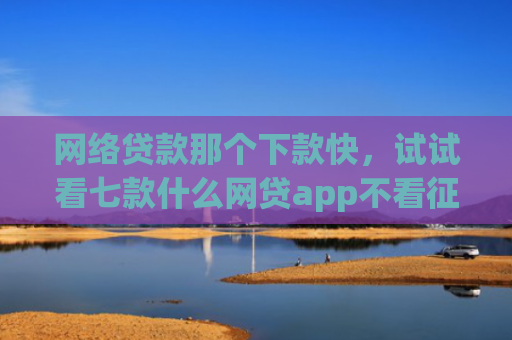网络贷款那个下款快，试试看七款什么网贷app不看征信下款5万