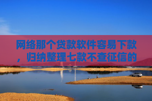 网络那个贷款软件容易下款，归纳整理七款不查征信的网贷APP能下款的