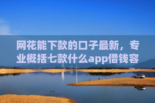 网花能下款的口子最新，专业概括七款什么app借钱容易通过不看征信能下款