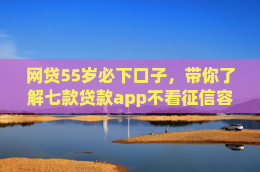 网贷55岁必下口子，带你了解七款贷款app不看征信容易下款