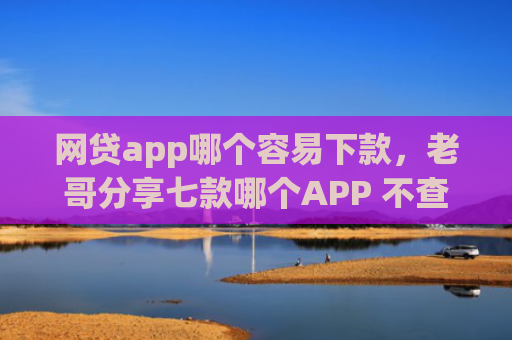 网贷app哪个容易下款，老哥分享七款哪个APP 不查征信下款快