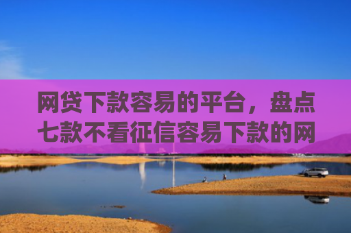 网贷下款容易的平台，盘点七款不看征信容易下款的网贷app