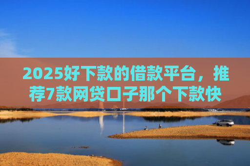 2025好下款的借款平台，推荐7款网贷口子那个下款快