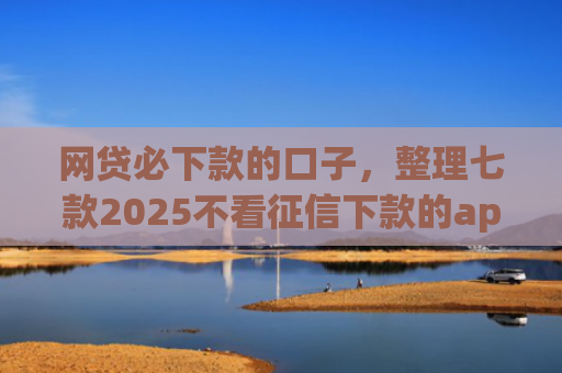网贷必下款的口子，整理七款2025不看征信下款的app