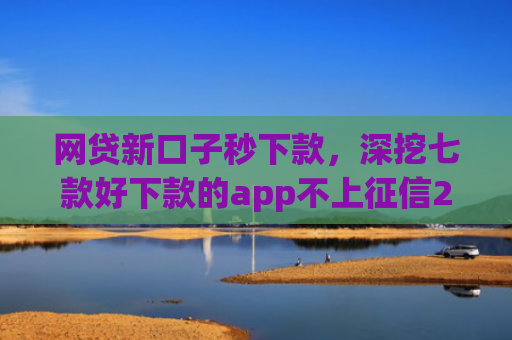网贷新口子秒下款，深挖七款好下款的app不上征信2025