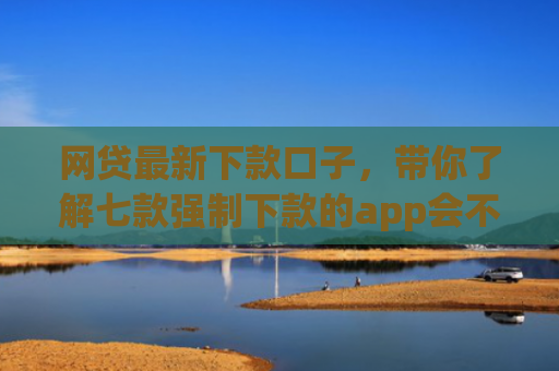 网贷最新下款口子，带你了解七款强制下款的app会不会上征信