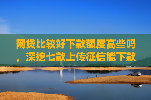 网贷比较好下款额度高些吗，深挖七款上传征信能下款的app
