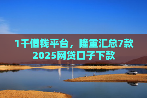 1千借钱平台，隆重汇总7款2025网贷口子下款