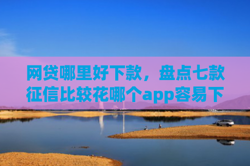 网贷哪里好下款，盘点七款征信比较花哪个app容易下款