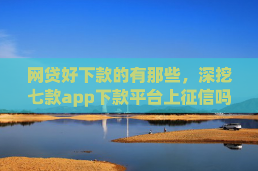 网贷好下款的有那些，深挖七款app下款平台上征信吗