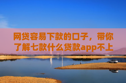 网贷容易下款的口子，带你了解七款什么贷款app不上征信下款快