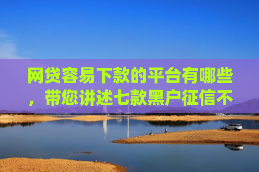 网贷容易下款的平台有哪些，带您讲述七款黑户征信不好能够秒下款的app