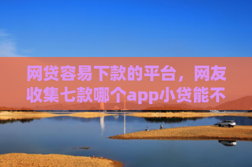 网贷容易下款的平台，网友收集七款哪个app小贷能不查征信下款