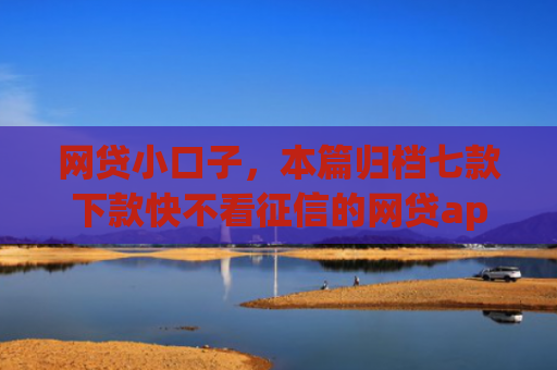 网贷小口子，本篇归档七款下款快不看征信的网贷app