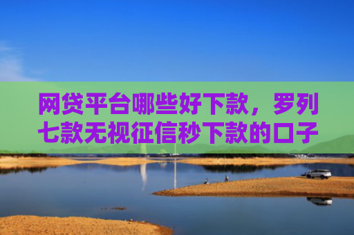 网贷平台哪些好下款，罗列七款无视征信秒下款的口子APP