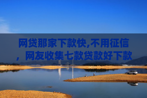 网贷那家下款快,不用征信，网友收集七款贷款好下款的app征信不好