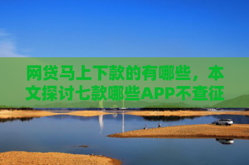 网贷马上下款的有哪些，本文探讨七款哪些APP不查征信直接下款