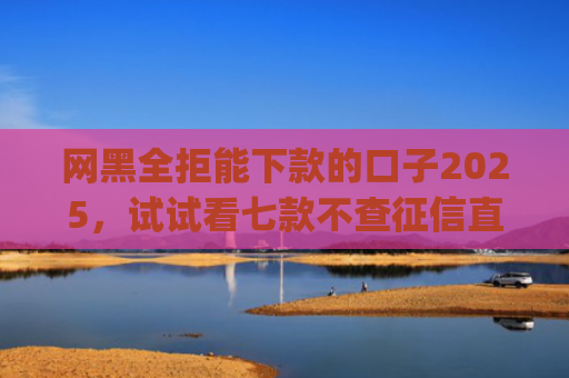 网黑全拒能下款的口子2025，试试看七款不查征信直接下款的app有哪些