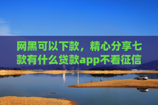 网黑可以下款，精心分享七款有什么贷款app不看征信下款快