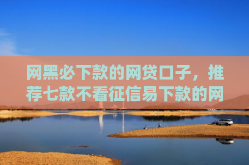 网黑必下款的网贷口子，推荐七款不看征信易下款的网贷app