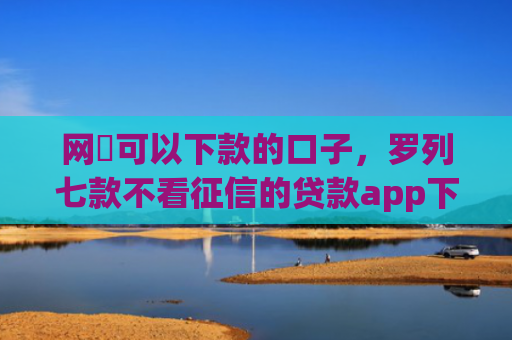 网黒可以下款的口子，罗列七款不看征信的贷款app下款2万