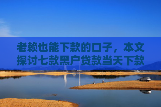 老赖也能下款的口子，本文探讨七款黑户贷款当天下款有哪些