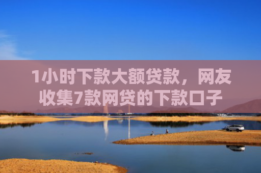 1小时下款大额贷款，网友收集7款网贷的下款口子