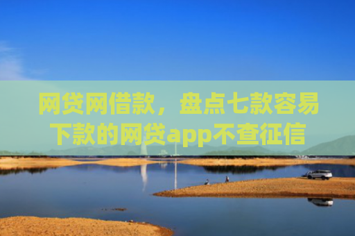 网贷网借款，盘点七款容易下款的网贷app不查征信